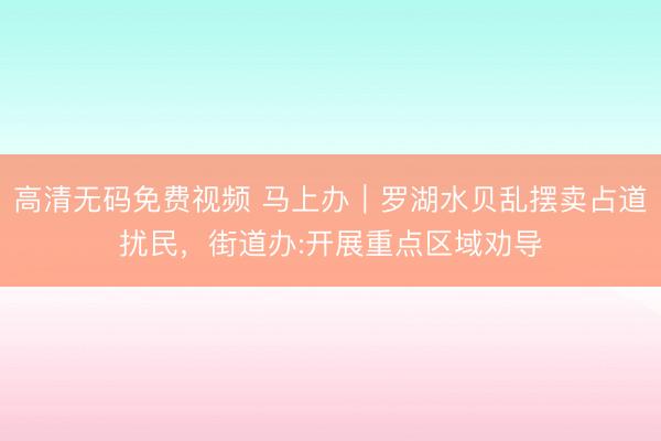 高清无码免费视频 马上办｜罗湖水贝乱摆卖占道扰民，街道办:开展重点区域劝导