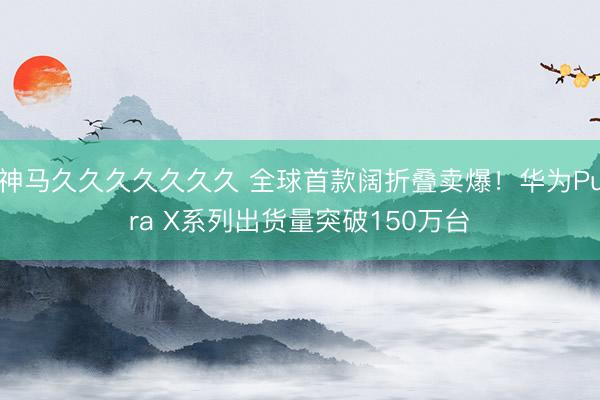 神马久久久久久久久 全球首款阔折叠卖爆！华为Pura X系列出货量突破150万台