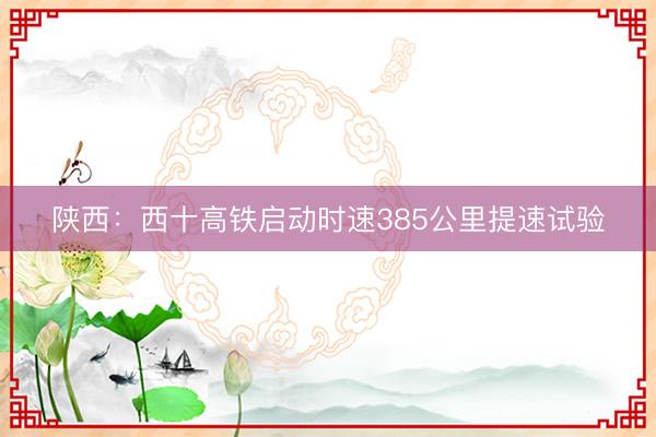 陕西：西十高铁启动时速385公里提速试验