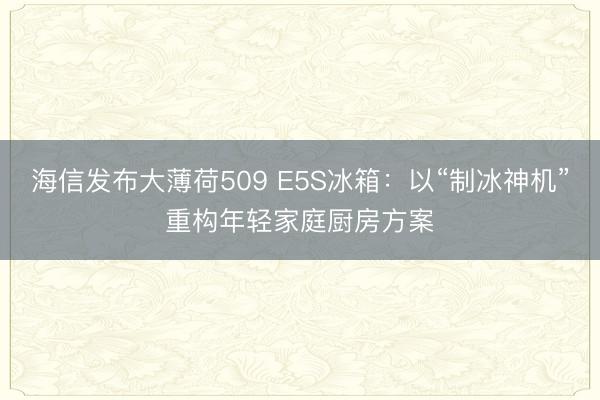 海信发布大薄荷509 E5S冰箱：以“制冰神机”重构年轻家庭厨房方案