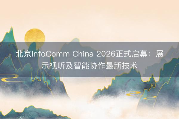 北京InfoComm China 2026正式启幕：展示视听及智能协作最新技术