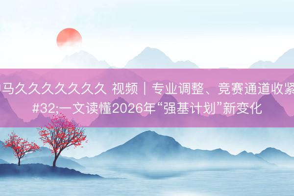 神马久久久久久久久 视频｜专业调整、竞赛通道收紧 一文读懂2026年“强基计划”新变化
