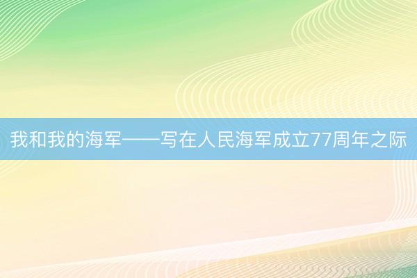 我和我的海军——写在人民海军成立77周年之际