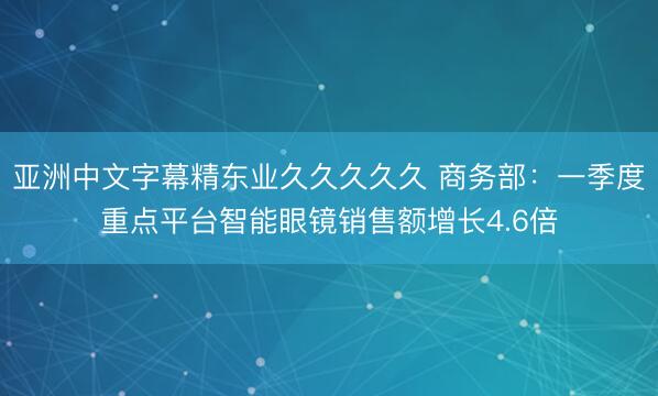 亚洲中文字幕精东业久久久久久 商务部：一季度重点平台智能眼镜销售额增长4.6倍
