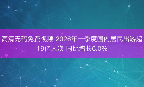 高清无码免费视频 2026年一季度国内居民出游超19亿人次 同比增长6.0%
