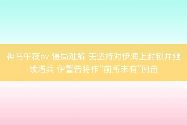 神马午夜av 僵局难解 美坚持对伊海上封锁并继续增兵 伊警告将作“前所未有”回击