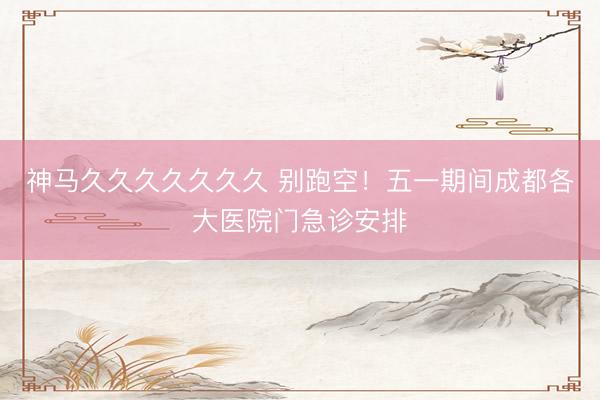 神马久久久久久久久 别跑空！五一期间成都各大医院门急诊安排