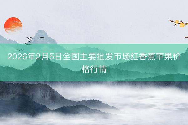 2026年2月5日全国主要批发市场红香蕉苹果价格行情