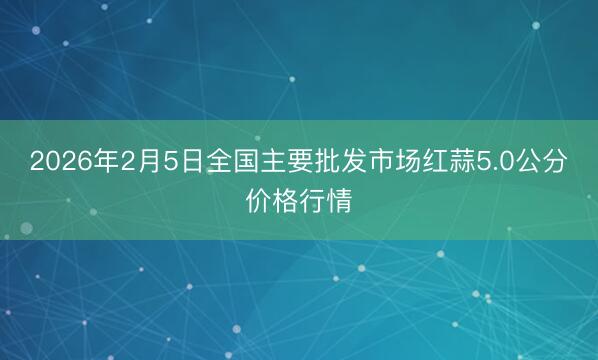 2026年2月5日全国主要批发市场红蒜5.0公分价格行情