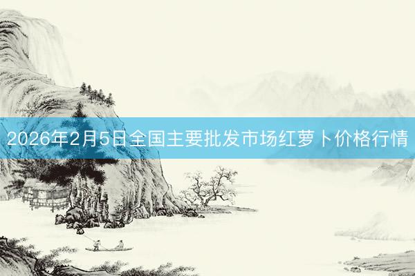 2026年2月5日全国主要批发市场红萝卜价格行情