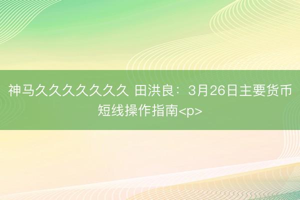 神马久久久久久久久 田洪良：3月26日主要货币短线操作指南<p>