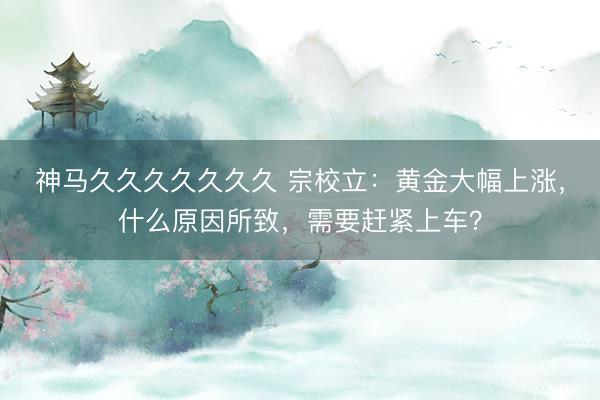 神马久久久久久久久 宗校立：黄金大幅上涨，什么原因所致，需要赶紧上车？