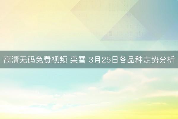 高清无码免费视频 栾雪 3月25日各品种走势分析