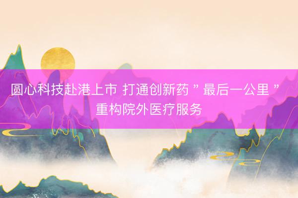 圆心科技赴港上市 打通创新药＂最后一公里＂ 重构院外医疗服务