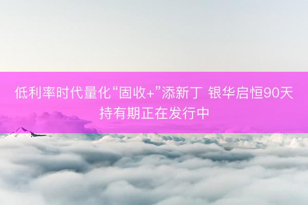 低利率时代量化“固收+”添新丁 银华启恒90天持有期正在发行中