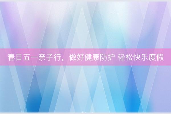 春日五一亲子行，做好健康防护 轻松快乐度假