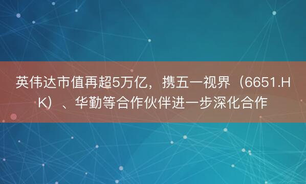 英伟达市值再超5万亿，携五一视界（6651.HK）、华勤等合作伙伴进一步深化合作