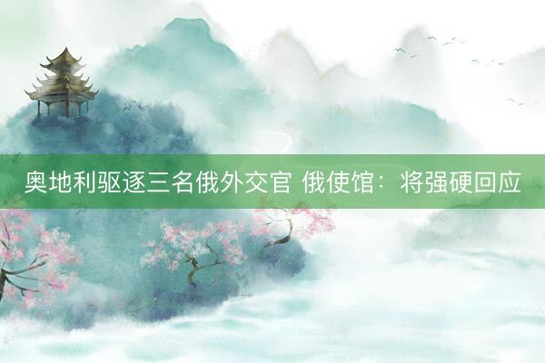 奥地利驱逐三名俄外交官 俄使馆：将强硬回应