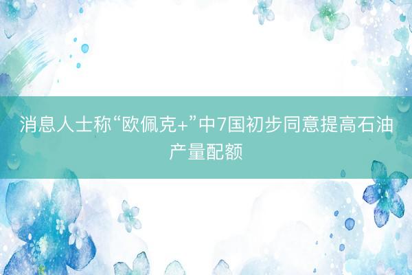 消息人士称“欧佩克+”中7国初步同意提高石油产量配额