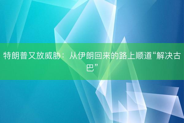 特朗普又放威胁：从伊朗回来的路上顺道“解决古巴”