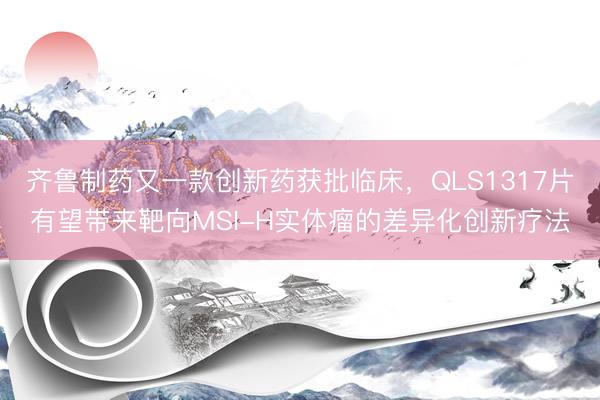 齐鲁制药又一款创新药获批临床，QLS1317片有望带来靶向MSI-H实体瘤的差异化创新疗法