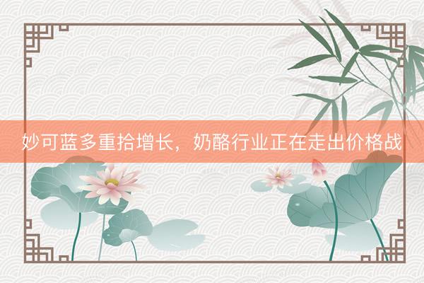 妙可蓝多重拾增长，奶酪行业正在走出价格战