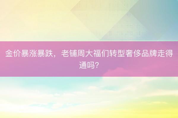 金价暴涨暴跌，老铺周大福们转型奢侈品牌走得通吗？