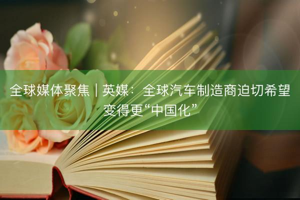 全球媒体聚焦 | 英媒：全球汽车制造商迫切希望变得更“中国化”