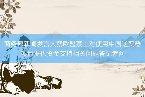 商务部新闻发言人就欧盟禁止对使用中国逆变器项目提供资金支持相关问题答记者问