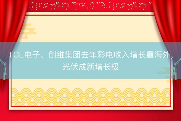 TCL电子、创维集团去年彩电收入增长靠海外，光伏成新增长极