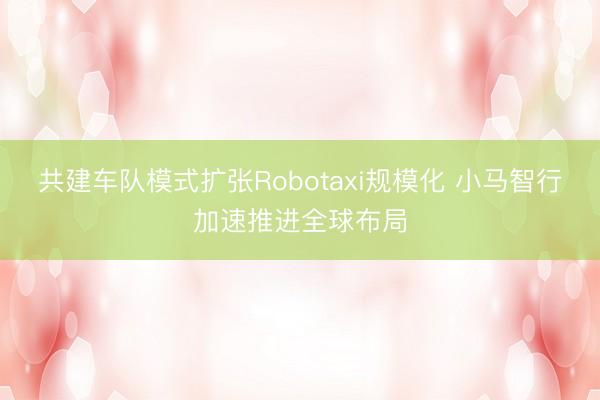 共建车队模式扩张Robotaxi规模化 小马智行加速推进全球布局