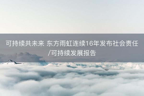 可持续共未来 东方雨虹连续16年发布社会责任/可持续发展报告