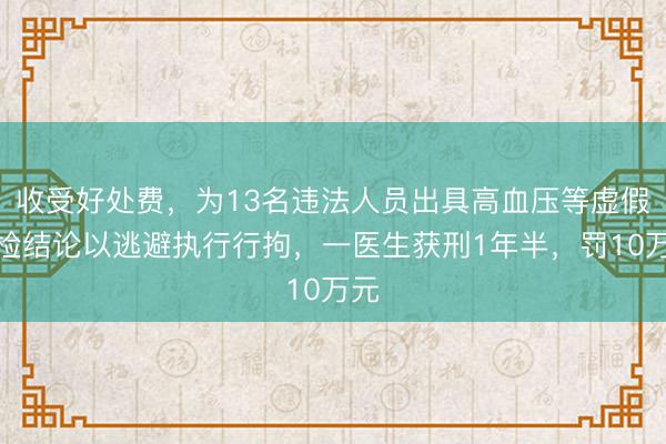收受好处费，为13名违法人员出具高血压等虚假体检结论以逃避执行行拘，一医生获刑1年半，罚10万元