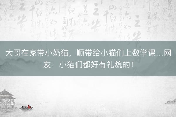 大哥在家带小奶猫，顺带给小猫们上数学课…网友：小猫们都好有礼貌的！