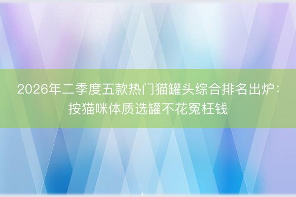 2026年二季度五款热门猫罐头综合排名出炉：按猫咪体质选罐不花冤枉钱