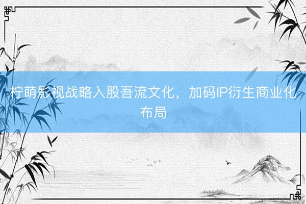 柠萌影视战略入股吾流文化，加码IP衍生商业化布局