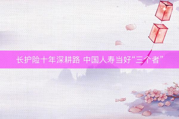 长护险十年深耕路 中国人寿当好“三个者”