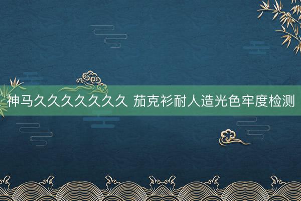 神马久久久久久久久 茄克衫耐人造光色牢度检测