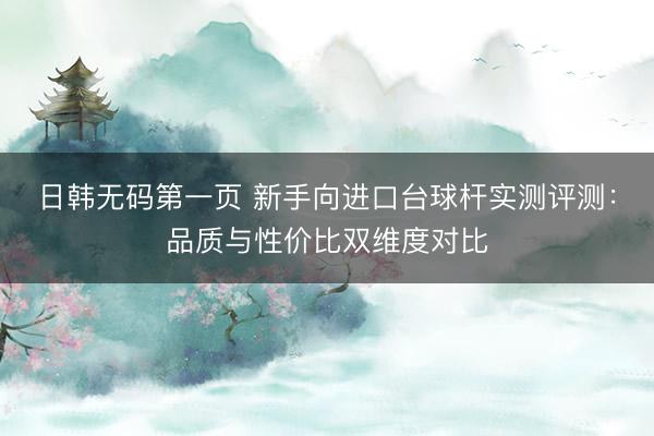 日韩无码第一页 新手向进口台球杆实测评测：品质与性价比双维度对比
