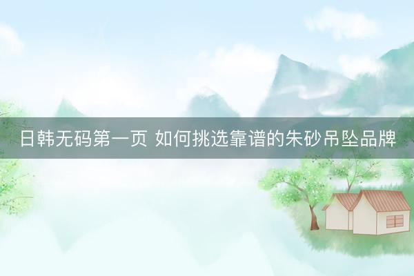 日韩无码第一页 如何挑选靠谱的朱砂吊坠品牌