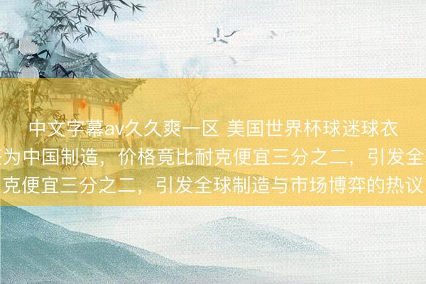 中文字幕av久久爽一区 美国世界杯球迷球衣在华盛顿大型商场标签为中国制造，价格竟比耐克便宜三分之二，引发全球制造与市场博弈的热议