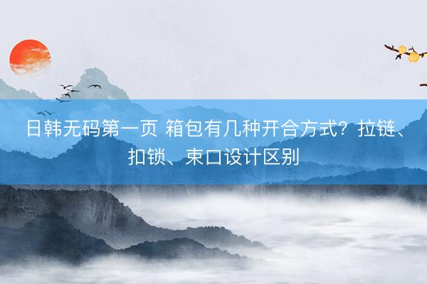 日韩无码第一页 箱包有几种开合方式？拉链、扣锁、束口设计区别