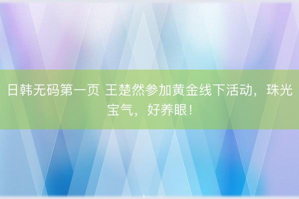 日韩无码第一页 王楚然参加黄金线下活动，珠光宝气，好养眼！