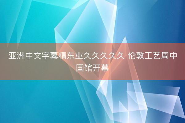 亚洲中文字幕精东业久久久久久 伦敦工艺周中国馆开幕