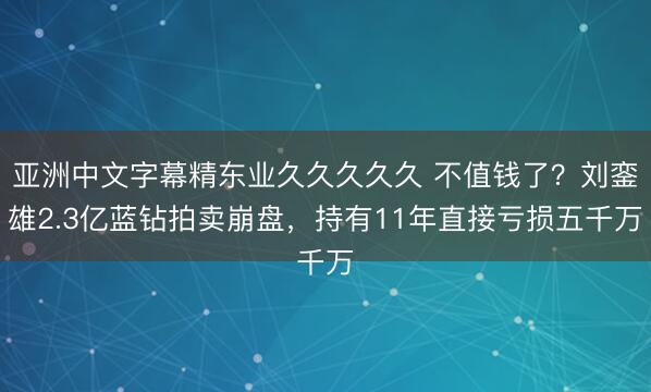 亚洲中文字幕精东业久久久久久 不值钱了？刘銮雄2.3亿蓝钻拍卖崩盘，持有11年直接亏损五千万