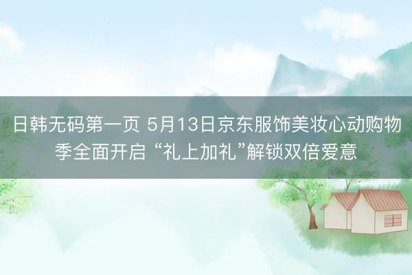 日韩无码第一页 5月13日京东服饰美妆心动购物季全面开启 “礼上加礼”解锁双倍爱意