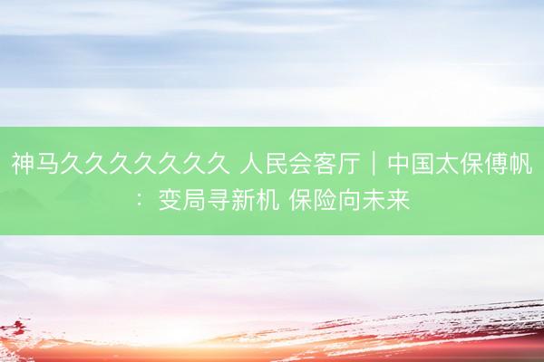 神马久久久久久久久 人民会客厅｜中国太保傅帆：变局寻新机 保险向未来