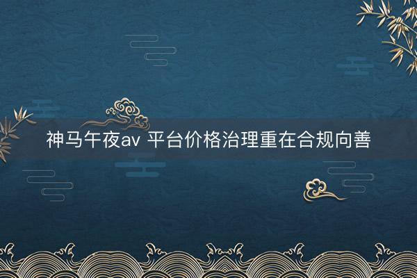 神马午夜av 平台价格治理重在合规向善