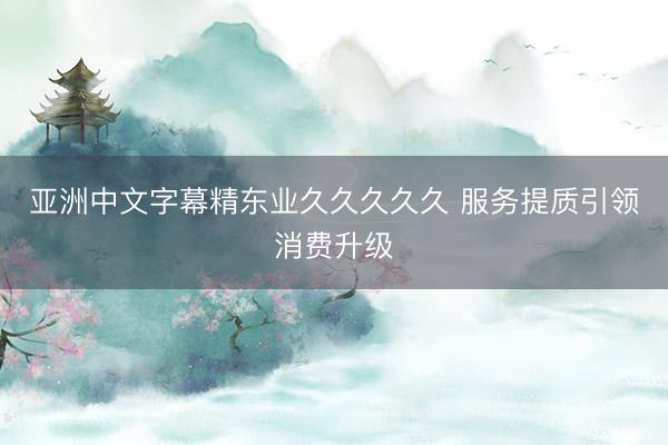 亚洲中文字幕精东业久久久久久 服务提质引领消费升级
