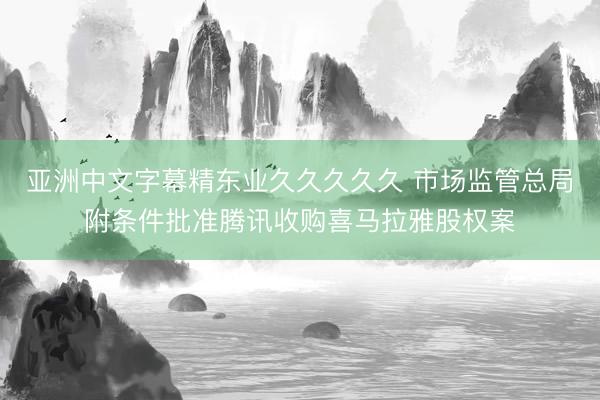 亚洲中文字幕精东业久久久久久 市场监管总局附条件批准腾讯收购喜马拉雅股权案